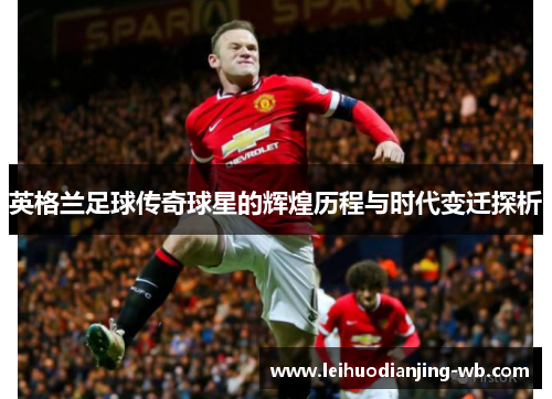 英格兰足球传奇球星的辉煌历程与时代变迁探析