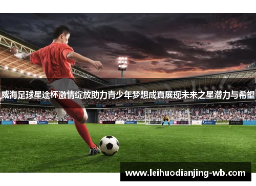 威海足球星途杯激情绽放助力青少年梦想成真展现未来之星潜力与希望