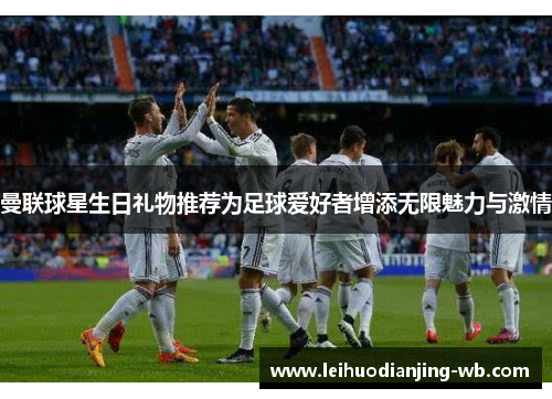 曼联球星生日礼物推荐为足球爱好者增添无限魅力与激情