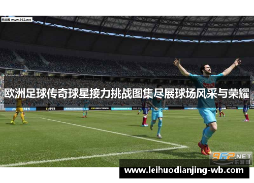 欧洲足球传奇球星接力挑战图集尽展球场风采与荣耀