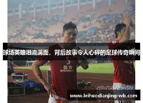 球场英雄泪流满面，背后故事令人心碎的足球传奇瞬间