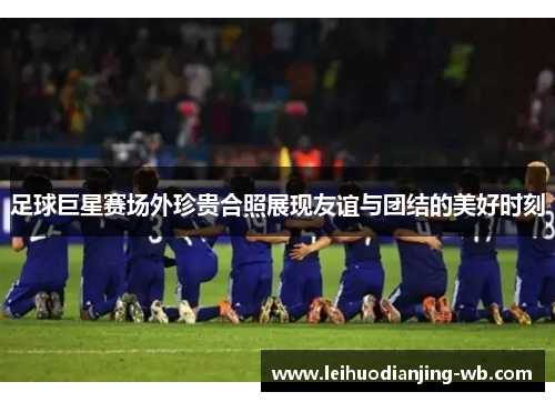 足球巨星赛场外珍贵合照展现友谊与团结的美好时刻