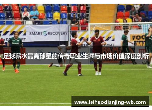 足球薪水最高球星的传奇职业生涯与市场价值深度剖析