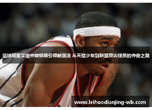 篮球明星艾迪突破极限引领新潮流 从天赋少年到联盟顶尖球员的传奇之路